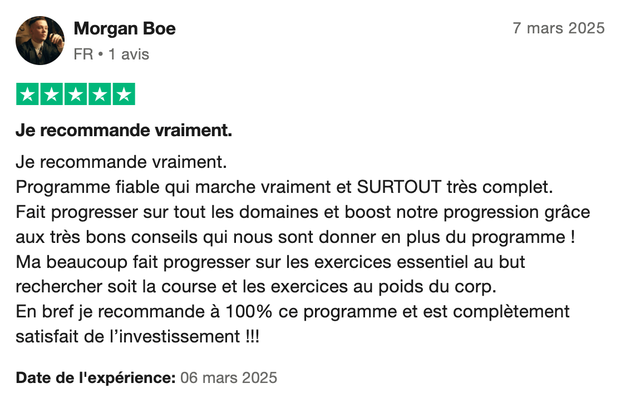 Avis Trustpilot 5 étoiles de Morgan Boe : « Je recommande vraiment. Programme fiable qui marche vraiment et SURTOUT très complet. Fait progresser sur tout les domaines et boost notre progression grâce aux très bons conseils qui nous sont donner en plus du programme ! Ma beaucoup fait progresser sur les exercices essentiel au but rechercher soit la course et les exercices au poids du corp. En bref je recommande à 100% ce programme et est complètement satisfait de l'investissement !!! »
