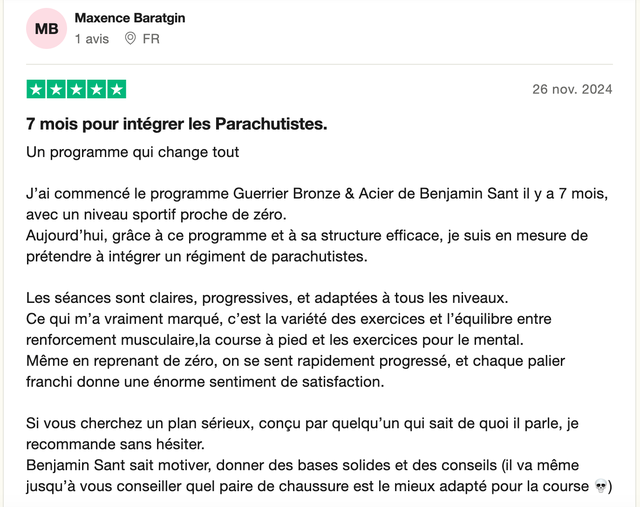 Avis Trustpilot 5 étoiles de Maxence Baratgin : « 7 mois pour intégrer les Parachutistes. Un programme qui change tout. J'ai commencé le programme Guerrier Bronze & Acier de Benjamin Sant il y a 7 mois, avec un niveau sportif proche de zéro. Aujourd'hui, grâce à ce programme et à sa structure efficace, je suis en mesure de prétendre à intégrer un régiment de parachutistes. Les séances sont claires, progressives, et adaptées à tous les niveaux. Si vous cherchez un plan sérieux, conçu par quelqu'un qui sait de quoi il parle, je recommande sans hésiter. »