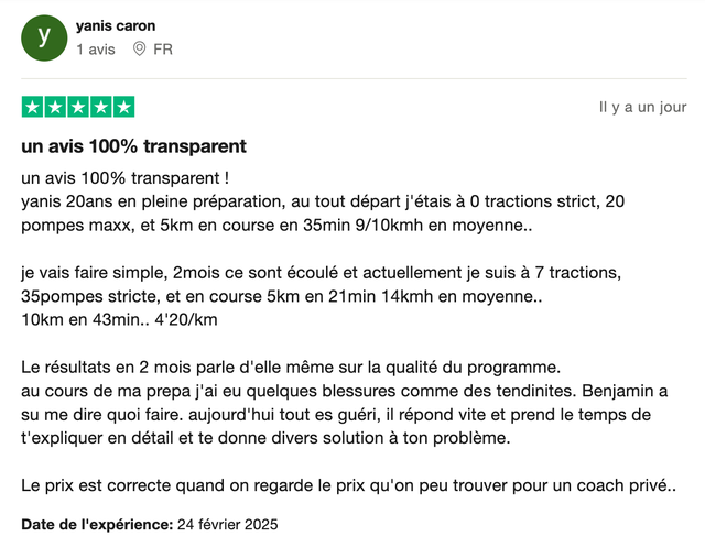 Avis Trustpilot 5 étoiles de yanis caron : « Un avis 100% transparent ! yanis 20ans en pleine préparation, au tout départ j'étais à 0 tractions strict, 20 pompes maxx, et 5km en course en 35min. 2 mois se sont écoulé et actuellement je suis à 7 tractions, 35 pompes stricte, et en course 5km en 21min. Le résultats en 2 mois parle d'elle même sur la qualité du programme. Au cours de ma prepa j'ai eu quelques blessures comme des tendinites. Benjamin a su me dire quoi faire, aujourd'hui tout es guéri, il répond vite et prend le temps de t'expliquer en détail. »