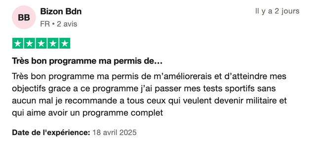 Avis Trustpilot 5 étoiles de Bizon Bdn : « Très bon programme ma permis de m'améliorerais et d'atteindre mes objectifs grace a ce programme j'ai passer mes tests sportifs sans aucun mal je recommande a tous ceux qui veulent devenir militaire et qui aime avoir un programme complet. »