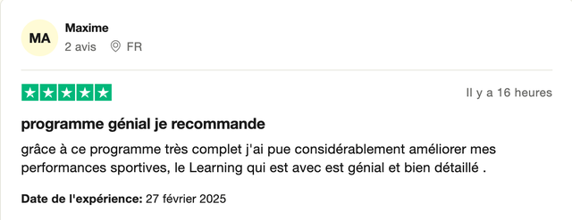 Avis Trustpilot 5 étoiles de Maxime : « Programme génial je recommande. Grâce à ce programme très complet j'ai pue considérablement améliorer mes performances sportives, le Learning qui est avec est génial et bien détaillé. »
