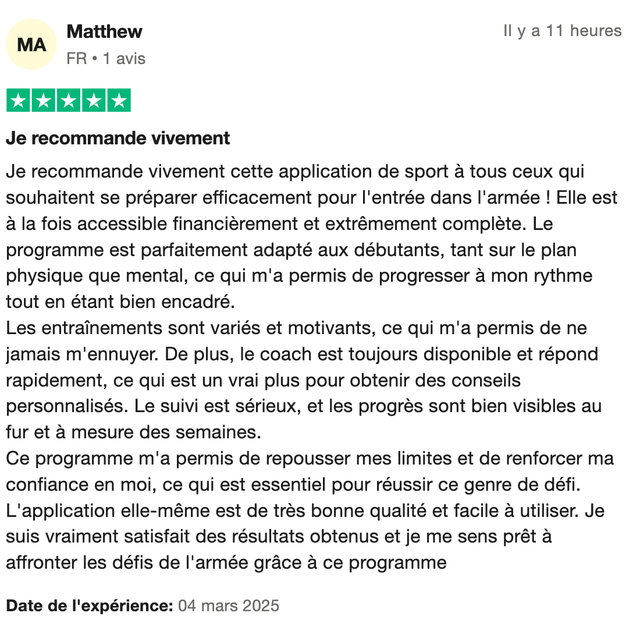 Avis Trustpilot 5 étoiles de Matthew : « Je recommande vivement cette application de sport à tous ceux qui souhaitent se préparer efficacement pour l'entrée dans l'armée ! Elle est à la fois accessible financièrement et extrêmement complète. Le programme est parfaitement adapté aux débutants, tant sur le plan physique que mental, ce qui m'a permis de progresser à mon rythme tout en étant bien encadré. Le coach est toujours disponible et répond rapidement. Le suivi est sérieux, et les progrès sont bien visibles au fur et à mesure des semaines. »