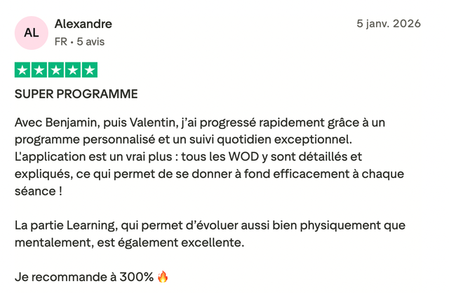 Avis Trustpilot 5 étoiles de Alexandre : « SUPER PROGRAMME. Avec Benjamin, puis Valentin, j'ai progressé rapidement grâce à un programme personnalisé et un suivi quotidien exceptionnel. L'application est un vrai plus : tous les WOD y sont détaillés et expliqués, ce qui permet de se donner à fond efficacement à chaque séance ! La partie Learning, qui permet d'évoluer aussi bien physiquement que mentalement, est également excellente. Je recommande à 300%. »