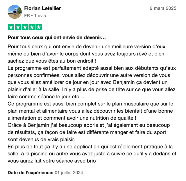 Avis Trustpilot 5 étoiles de Florian Letellier : « Pour tous ceux qui ont envie de devenir une meilleure version d'eux même ou bien d'avoir le corps dont vous avez toujours rêvé et bien sachez que vous êtes au bon endroit ! Le programme est parfaitement adapté aussi bien aux débutants qu'aux personnes confirmées. Ce programme est aussi bien complet sur le plan musculaire que sur le plan mental et alimentaire. Grâce à Benjamin j'ai beaucoup appris et j'ai également eu beaucoup de résultats, ça façon de faire est différente. »