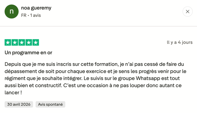 Avis Trustpilot 5 étoiles de noa gueremy : « Un programme en or. Depuis que je me suis inscris sur cette formation, je n'ai pas cessé de faire du dépassement de soit pour chaque exercice et je sens les progrès venir pour le régiment que je souhaite intégrer. Le suivis sur le groupe Whatsapp est tout aussi bien et constructif. C'est une occasion à ne pas louper donc autant ce lancer ! »