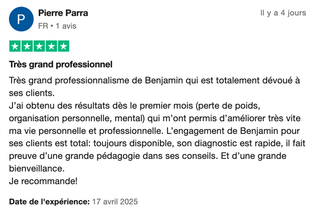 Avis Trustpilot 5 étoiles de Pierre Parra : « Très grand professionnalisme de Benjamin qui est totalement dévoué à ses clients. J'ai obtenu des résultats dès le premier mois (perte de poids, organisation personnelle, mental) qui m'ont permis d'améliorer très vite ma vie personnelle et professionnelle. L'engagement de Benjamin pour ses clients est total : toujours disponible, son diagnostic est rapide, il fait preuve d'une grande pédagogie dans ses conseils. Et d'une grande bienveillance. Je recommande ! »