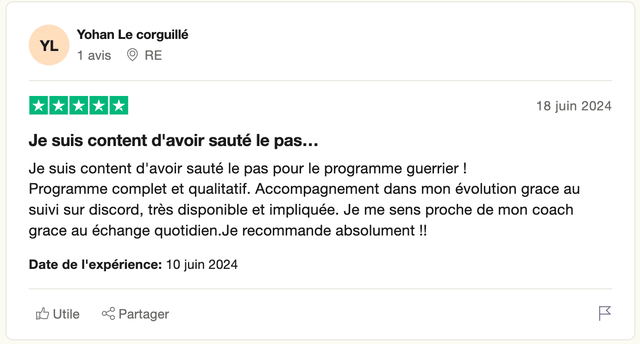 Avis Trustpilot 5 étoiles de Yohan Le corguillé : « Je suis content d'avoir sauté le pas pour le programme guerrier ! Programme complet et qualitatif. Accompagnement dans mon évolution grace au suivi sur discord, très disponible et impliquée. Je me sens proche de mon coach grace au échange quotidien. Je recommande absolument !! »