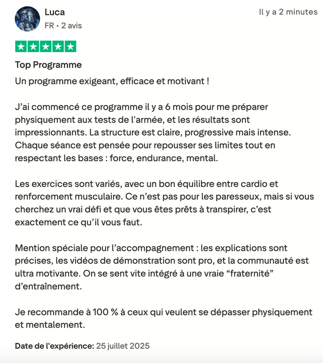 Avis Trustpilot 5 étoiles de Luca : « Top Programme. Un programme exigeant, efficace et motivant ! J'ai commencé ce programme il y a 6 mois pour me préparer physiquement aux tests de l'armée, et les résultats sont impressionnants. La structure est claire, progressive mais intense. Les exercices sont variés, avec un bon équilibre entre cardio et renforcement musculaire. Mention spéciale pour l'accompagnement : les explications sont précises, les vidéos de démonstration sont pro, et la communauté est ultra motivante. »